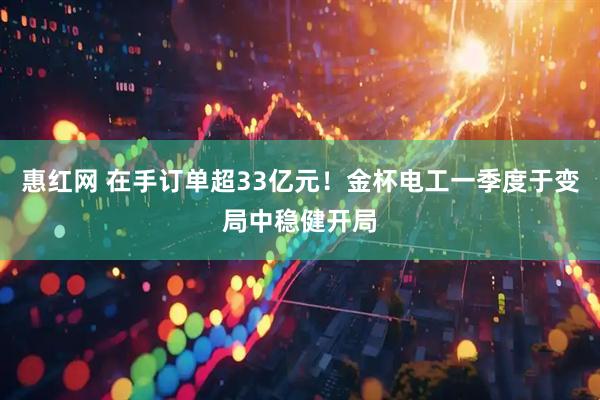 惠红网 在手订单超33亿元！金杯电工一季度于变局中稳健开局