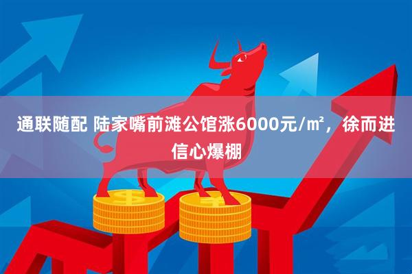 通联随配 陆家嘴前滩公馆涨6000元/㎡，徐而进信心爆棚