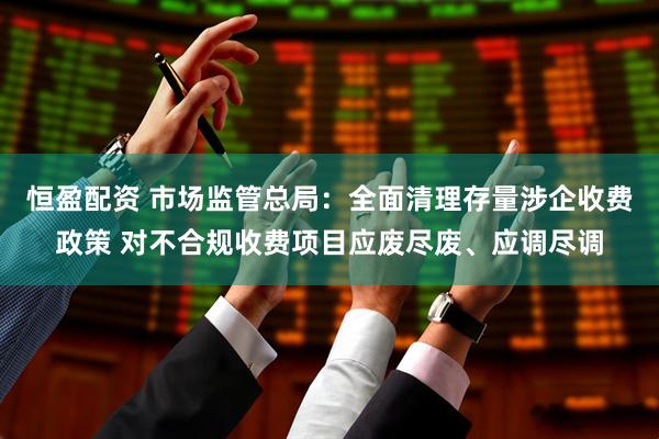 恒盈配资 市场监管总局：全面清理存量涉企收费政策 对不合规收费项目应废尽废、应调尽调