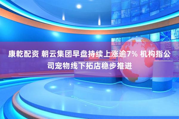 康乾配资 朝云集团早盘持续上涨逾7% 机构指公司宠物线下拓店稳步推进