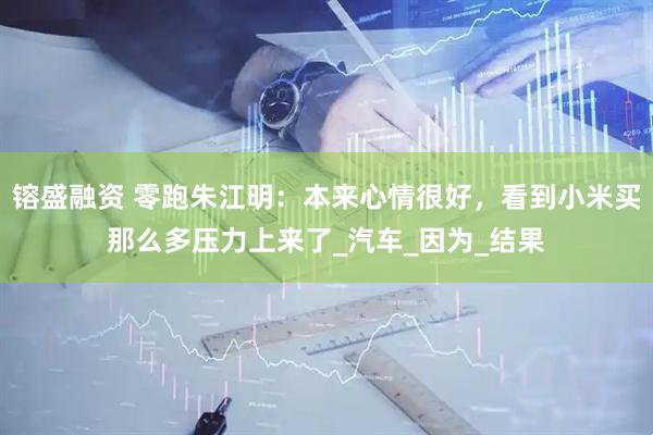 镕盛融资 零跑朱江明：本来心情很好，看到小米买那么多压力上来了_汽车_因为_结果