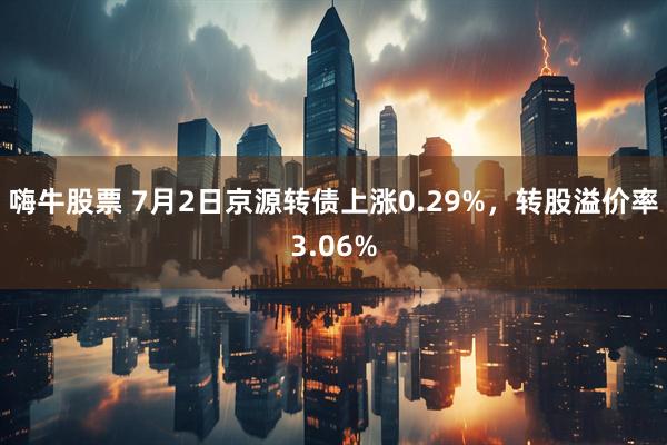 嗨牛股票 7月2日京源转债上涨0.29%，转股溢价率3.06%