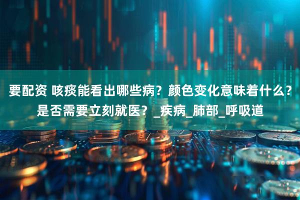 要配资 咳痰能看出哪些病？颜色变化意味着什么？是否需要立刻就医？_疾病_肺部_呼吸道