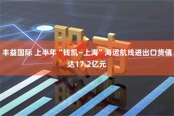 丰益国际 上半年“钱凯—上海”海运航线进出口货值达17.2亿元