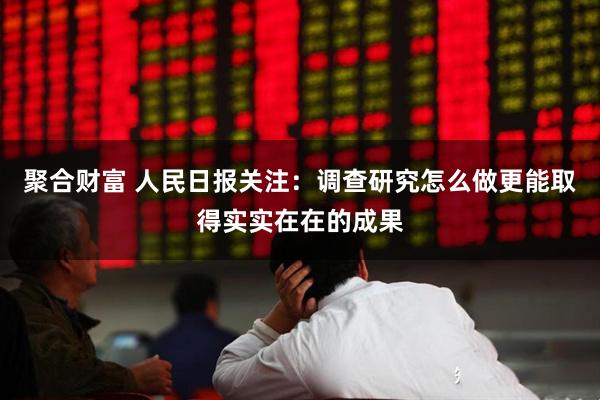 聚合财富 人民日报关注：调查研究怎么做更能取得实实在在的成果