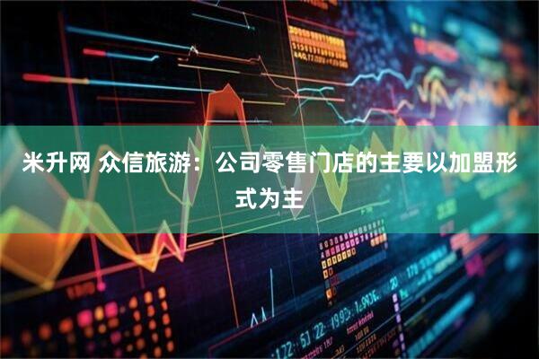 米升网 众信旅游：公司零售门店的主要以加盟形式为主