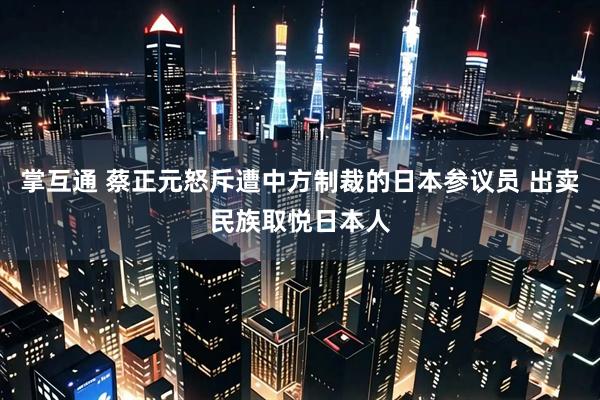 掌互通 蔡正元怒斥遭中方制裁的日本参议员 出卖民族取悦日本人