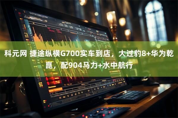 科元网 捷途纵横G700实车到店，大过豹8+华为乾崑，配904马力+水中航行