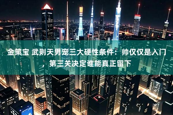 金策宝 武则天男宠三大硬性条件：帅仅仅是入门，第三关决定谁能真正留下